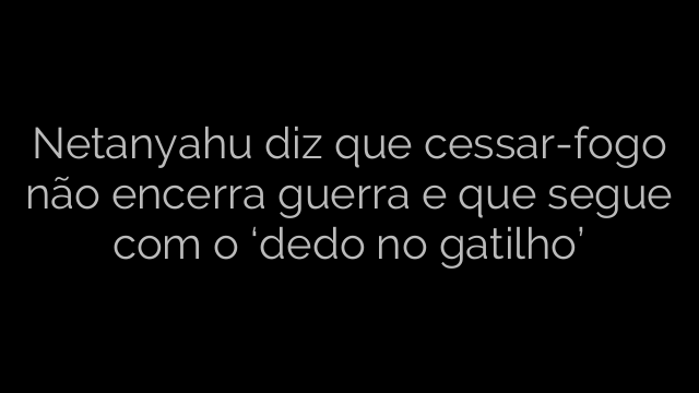 ​Netanyahu diz que cessar-fogo não encerra guerra e que segue com o ‘dedo no gatilho’ 